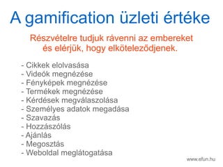 www.efun.hu
Rszvtelre tudjuk rvenni az embereket
s elrjk, hogy elk?telez?djenek.
- Cikkek elolvassa
- Videk megnzse
- Fnykpek megnzse
- Termkek megnzse
- Krdsek megvlaszolsa
- Szemlyes adatok megadsa
- Szavazs
- Hozzszls
- Ajnls
- Megoszts
- Weboldal megltogatsa
A gamification zleti rtke
 