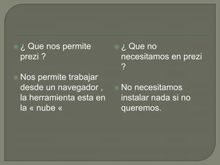 ¿ Que nos permite
prezi ?
 Nos permite trabajar
desde un navegador ,
la herramienta esta en
la « nube «
 ¿ Que no
necesitamos en prezi
?
 No necesitamos
instalar nada si no
queremos.
 