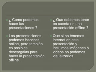  ¿ Como podemos
hacer las
presentaciones ?
 Las presentaciones
podemos hacerlas
online, pero también
es posibles
descárgalas para
hacer la presentación
offline.
 ¿ Que debemos tener
en cuenta en una
presentación offline ?
 Que si no tenemos
internet en esta
presentación y
incluimos imágenes o
videos no podemos
visualizarlos.
 