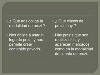  ¿ Que nos obliga la
modalidad de prezi ?
 Nos obliga a usar el
logo de prezi, y nos
permite crear
contenido privado.
 ¿ Que clases de
prezis hay ?
 Hay prezis que son
reutilizables, y
aparecen marcados
como en la modalidad
de cuenta de prezi.
 