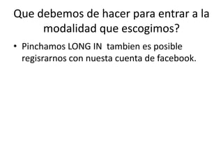 Que debemos de hacer para entrar a la
modalidad que escogimos?
• Pinchamos LONG IN tambien es posible
regisrarnos con nuesta cuenta de facebook.
 