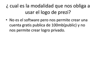 ¿ cual es la modalidad que nos obliga a
usar el logo de prezi?
• No es el software pero nos permite crear una
cuenta gratis publica de 100mb(public) y no
nos permite crear logro privado.
 