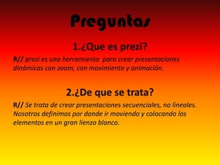Preguntas
1.¿Que es prezi?
R// prezi es una herramienta para crear presentaciones
dinámicas con zoom, con movimiento y animación.
2.¿De que se trata?
R// Se trata de crear presentaciones secuenciales, no lineales.
Nosotros definimos por donde ir moviendo y colocando los
elementos en un gran lienzo blanco.
 