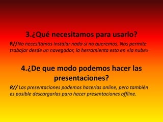 3.¿Qué necesitamos para usarlo?
R//No necesitamos instalar nada si no queremos. Nos permite
trabajar desde un navegador, la herramienta esta en «la nube»
4.¿De que modo podemos hacer las
presentaciones?
R// Las presentaciones podemos hacerlas online, pero también
es posible descargarlas para hacer presentaciones offline.
 