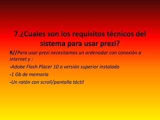 7.¿Cuales son los requisitos técnicos del
sistema para usar prezi?
R//Para usar prezi necesitamos un ordenador con conexión a
internet y :
-Adobe Flash Placer 10 o versión superior instalado
-1 Gb de memoria
-Un ratón con scroll/pantalla táctil
 