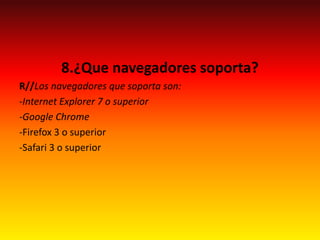 8.¿Que navegadores soporta?
R//Los navegadores que soporta son:
-Internet Explorer 7 o superior
-Google Chrome
-Firefox 3 o superior
-Safari 3 o superior
 