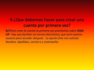 9.¿Que debemos hacer para crear una
cuenta por primera vez?
R//Para crear la cuenta la primera vez pinchamos sobre SIGN
UP. Hay que facilitar un correo electrónico, que será nuestro
usuario para acceder después. La opción free nos solicita:
Nombre, Apellidos, correo-e y contraseña.
 