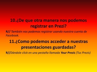 10.¿De que otra manera nos podemos
registrar en Prezi?
R// También nos podemos registrar usando nuestra cuenta de
Facebook.
11.¿Como podemos acceder a nuestras
presentaciones guardadas?
R//Dándole click en una pestaña llamada Your Prezis (Tus Prezis)
 