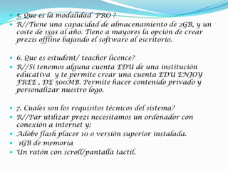  5. Que es la modalidad PRO ?
 R//Tiene una capacidad de almacenamiento de 2GB, y un
coste de 159$ al año. Tiene a mayores la opción de crear
prezis offline bajando el software al escritorio.
 6. Que es estudent/ teacher licence?
 R//Si tenemos alguna cuenta EDU de una institución
educativa y te permite crear una cuenta EDU ENJOY
FREE , DE 500MB. Permite hacer contenido privado y
personalizar nuestro logo.
 7. Cuales son los requisitos técnicos del sistema?
 R//Par utilizar prezi necesitamos un ordenador con
conexión a internet y:
 Adobe flash placer 10 o versión superior instalada.
 1GB de memoria
 Un ratón con scroll/pantalla tactil.
 