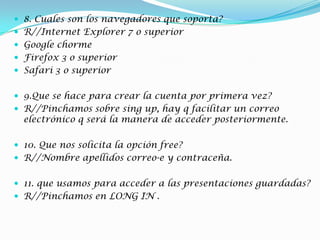  8. Cuales son los navegadores que soporta?
 R//Internet Explorer 7 o superior
 Google chorme
 Firefox 3 o superior
 Safari 3 o superior
 9.Que se hace para crear la cuenta por primera vez?
 R//Pinchamos sobre sing up, hay q facilitar un correo
electrónico q será la manera de acceder posteriormente.
 10. Que nos solicita la opción free?
 R//Nombre apellidos correo-e y contraceña.
 11. que usamos para acceder a las presentaciones guardadas?
 R//Pinchamos en LONG IN .
 