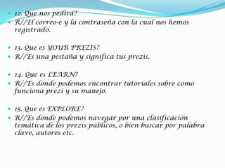  12. Que nos pedirá?
 R//El correo-e y la contraseña con la cual nos hemos
registrado.
 13. Que es YOUR PREZIS?
 R//Es una pestaña y significa tus prezis.
 14. Que es LEARN?
 R//Es donde podemos encontrar tutoriales sobre como
funciona prezi y su manejo.
 15. Que es EXPLORE?
 R//Es donde podemos navegar por una clasificación
temática de los prezis públicos, o bien buscar por palabra
clave, autores etc.
 
