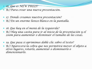  16. Que es NEW PREZI?
 R//Para crear una nueva presentación.
 17. Donde creamos nuestra presentación?
 R//En un enorme lienzo blanco en la pantalla.
 18. Que hay en el menú de la izquierda?
 R//Hay una casita para ir al inicio de la presentación y el
zoom para aumentar o disminuir el tamaño de las cosas.
 19. Que pasa si oprimimos doble clic sobre el texto?
 R//Aparecerá la cebra que nos permitirá mover el objeto a
otros lugares, rotarlo, aumentar o disminuirlo o
dimensionarlo.
 