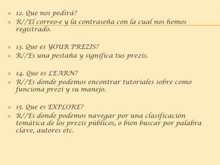  12. Que nos pedirá?
 R//El correo-e y la contraseña con la cual nos hemos
registrado.
 13. Que es YOUR PREZIS?
 R//Es una pestaña y significa tus prezis.
 14. Que es LEARN?
 R//Es donde podemos encontrar tutoriales sobre como
funciona prezi y su manejo.
 15. Que es EXPLORE?
 R//Es donde podemos navegar por una clasificación
temática de los prezis públicos, o bien buscar por palabra
clave, autores etc.
 