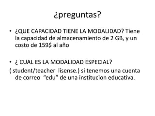 ¿preguntas?
• ¿QUE CAPACIDAD TIENE LA MODALIDAD? Tiene
la capacidad de almacenamiento de 2 GB, y un
costo de 159$ al año
• ¿ CUAL ES LA MODALIDAD ESPECIAL?
( student/teacher lísense.) si tenemos una cuenta
de correo “edu” de una institucion educativa.
 