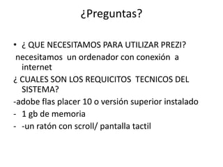 ¿Preguntas?
• ¿ QUE NECESITAMOS PARA UTILIZAR PREZI?
necesitamos un ordenador con conexión a
internet
¿ CUALES SON LOS REQUICITOS TECNICOS DEL
SISTEMA?
-adobe flas placer 10 o versión superior instalado
- 1 gb de memoria
- -un ratón con scroll/ pantalla tactil
 