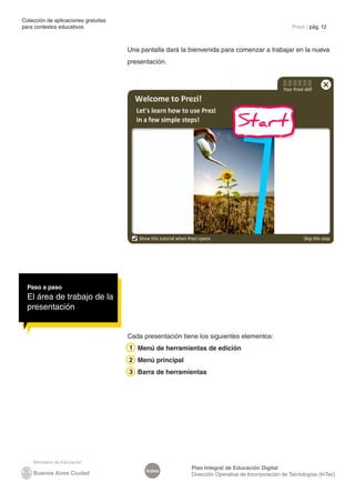 Colección de aplicaciones gratuitas
para contextos educativos	 Prezi | pág. 12
Índice
Plan Integral de Educación Digital
Dirección Operativa de Incorporación de Tecnologías (InTec)
Una pantalla dará la bienvenida para comenzar a trabajar en la nueva
presentación.
Cada presentación tiene los siguientes elementos:
Menú de herramientas de edición
Menú principal
Barra de herramientas
Paso a paso
El área de trabajo de la
presentación
1
2
3
 