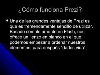 ¿Cómo funciona Prezi?¿Cómo funciona Prezi?
 Una de las grandes ventajas de Prezi esUna de las grandes ventajas de Prezi es
que es tremendamente sencillo de utilizar.que es tremendamente sencillo de utilizar.
Basado completamente en Flash, nosBasado completamente en Flash, nos
ofrece un lienzo en blanco en el queofrece un lienzo en blanco en el que
podemos empezar a ordenar nuestrospodemos empezar a ordenar nuestros
elementos, para después “darles vida”.elementos, para después “darles vida”.
 