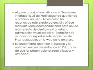 



Algunos usuarios han criticado el "Zoom user
interface" (ZUI) de Prezi alegando que tiende
a producir náuseas. La empresa ha
reconocido este efecto potencial y ofrece
manuales con recomendaciones para un uso
más sensato de diseño y evitar así esta
estimulación visual excesiva.1 También hay
reconocidos expertos independientes de
Prezi localizables en la web de la empresa.
Es fundamental entender el espacio y la
narrativa en una presentación en Prezi, a fin
de que las presentaciones sean eficaces y
armónicas.

 