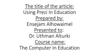 The title of the article:
Using Prezi In Education
Prepared by:
Ensejam Alhowaimel
Presented to:
Dr. Uthman Alturki
Course name:
The Computer In Education

 