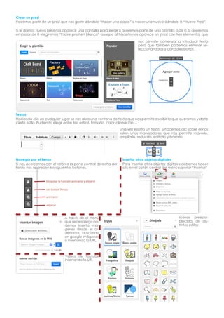 Crear un prezi
Podemos partir de un prezi que nos guste dándole “Hacer una copia” o hacer uno nuevo dándole a “Nuevo Prezi”.
Si le damos nuevo prezi nos aparece una pantalla para elegir si queremos partir de una plantilla o de 0. Si queremos
empezar de 0 elegiremos “Iniciar prezi en blanco” aunque al hacerlo nos aparece un prezi con tres elementos que
nos permite comenzar a introducir texto
pero que también podemos eliminar seleccionándolos y dándoles borrar.

Textos
Haciendo clic en cualquier lugar se nos abre una ventana de texto que nos permite escribir lo que queramos y darle
cierto estilo. Pudiendo elegir entre tres estilos, tamaño, color, alineación,...
una vez escrito un texto, si hacemos clic sobre él nos
salen unos manejadores que nos permite moverlo,
ampliarlo, reducirlo, editarlo y borrarlo.

Navegar por el lienzo
Si nos acercamos con el ratón a la parte central derecha del
lienzo nos aparecen los siguientes botones.

Insertar otros objetos digitales
Para insertar otros objetos digitales debemos hacer
clic en el botón central del menú superior “Insertar”

bloquear la función acercarse y alejarse
ver todo el lienzo
acercarse
alejarse

A través de el menú
que se despliega podemos inserta imágenes desde el ordenador, buscando
en google imágenes
o insertando la URL

Videos de Youtube
insertando la URL

Iconos preestablecidos de distintos estilos

 