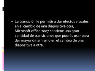  La transición le permitir a dar efectos visuales
en el cambio de una diapositiva otra,
Microsoft office 2007 contiene una gran
cantidad de transiciones que podrás usar para
dar mayor dinamismo en el cambio de una
diapositiva a otra.
 