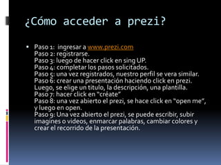 ¿Cómo acceder a prezi?
 Paso 1: ingresar a www.prezi.com
Paso 2: registrarse.
Paso 3: luego de hacer click en sing UP.
Pa...