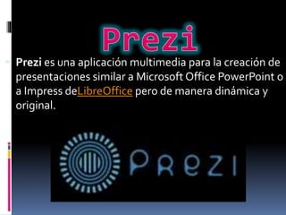  Prezi es una aplicación multimedia para la creación de
presentaciones similar a Microsoft Office PowerPoint o
a Impress deLibreOffice pero de manera dinámica y
original.
 