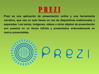 P R E Z I
Prezi es una aplicación de presentación online y una herramienta
narrativa, que usa un solo lienzo en vez de diapositivas tradicionales y
separadas. Los textos, imágenes, videos u otros objetos de presentación
son puestos en un lienzo infinito y presentados ordenadamente en
marco presentables.
 