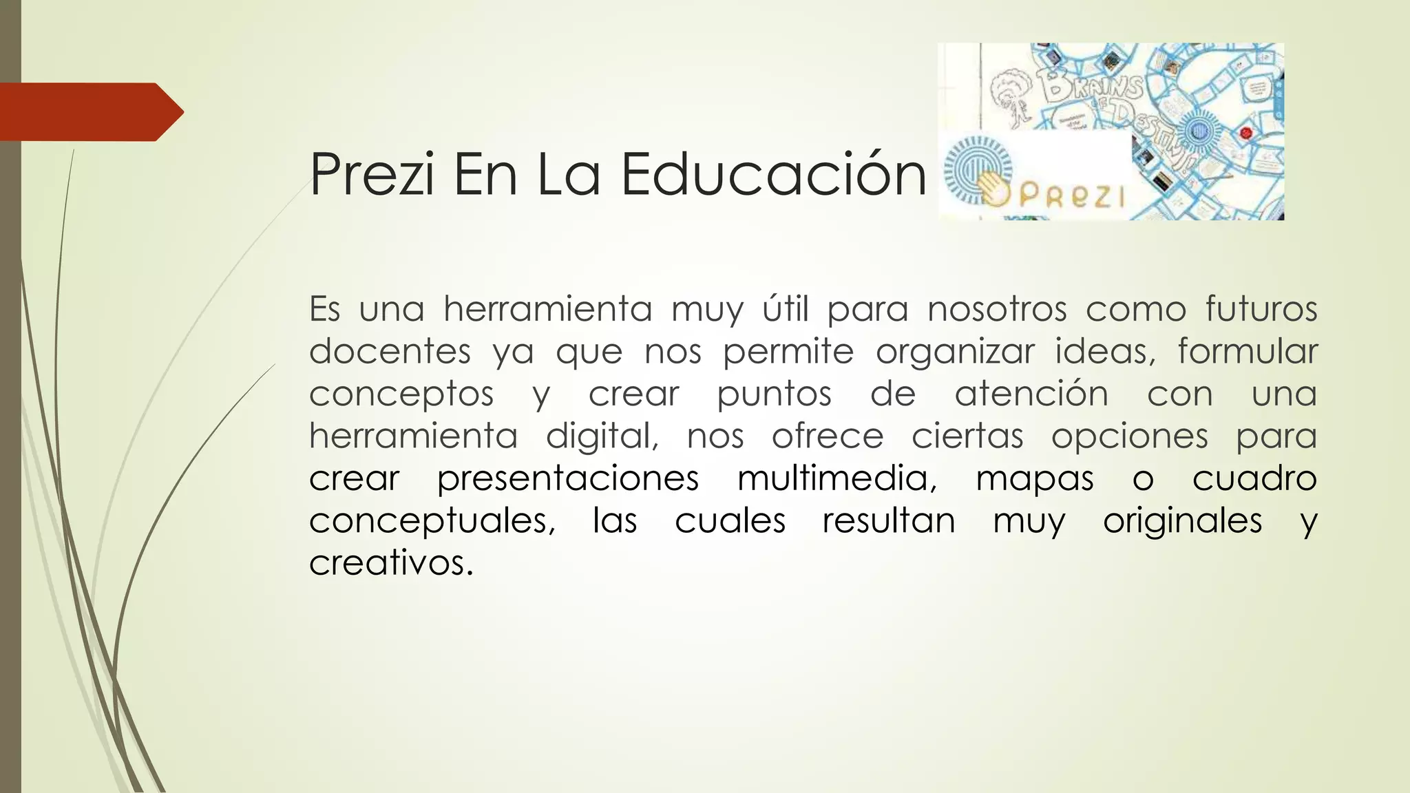 Prezi En La Educación
Es una herramienta muy útil para nosotros como futuros
docentes ya que nos permite organizar ideas, formular
conceptos y crear puntos de atención con una
herramienta digital, nos ofrece ciertas opciones para
crear presentaciones multimedia, mapas o cuadro
conceptuales, las cuales resultan muy originales y
creativos.
 