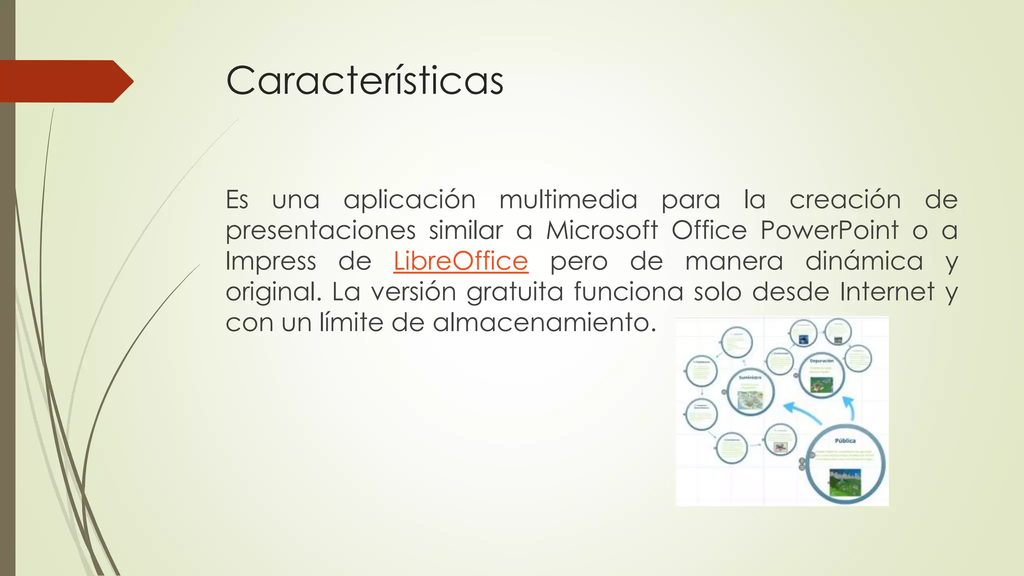 Características
Es una aplicación multimedia para la creación de
presentaciones similar a Microsoft Office PowerPoint o a
Impress de LibreOffice pero de manera dinámica y
original. La versión gratuita funciona solo desde Internet y
con un límite de almacenamiento.
 