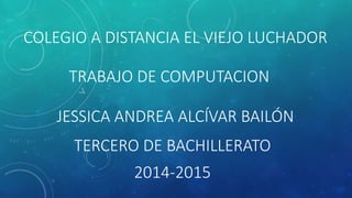COLEGIO A DISTANCIA EL VIEJO LUCHADOR 
TRABAJO DE COMPUTACION 
JESSICA ANDREA ALCÍVAR BAILÓN 
TERCERO DE BACHILLERATO 
2014-2015 
 
