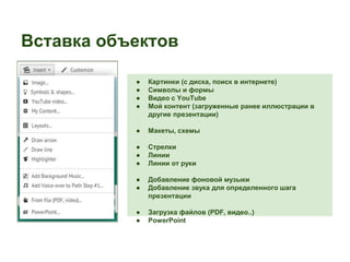Вставка объектов 
● Картинки (с диска, поиск в интернете) 
● Символы и формы 
● Видео с YouTube 
● Мой контент (загруженные ранее иллюстрации в 
другие презентации) 
● Макеты, схемы 
● Стрелки 
● Линии 
● Линии от руки 
● Добавление фоновой музыки 
● Добавление звука для определенного шага 
презентации 
● Загрузка файлов (PDF, видео..) 
● PowerPoint 
 