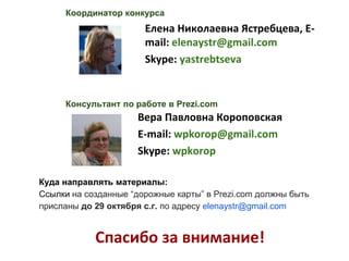 Координатор конкурса 
Елена Николаевна Ястребцева, E-mail: 
elenaystr@gmail.com 
Skype: yastrebtseva 
Консультант по работе в Prezi.com 
Вера Павловна Короповская 
E-mail: wpkorop@gmail.com 
Skype: wpkorop 
Куда направлять материалы: 
Ссылки на созданные “дорожные карты” в Prezi.com должны быть 
присланы до 29 октября с.г. по адресу elenaystr@gmail.com 
Спасибо за внимание! 
