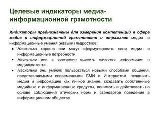 Целевые индикаторы медиа- 
информационной грамотности 
Индикаторы предназначены для измерения компетенций в сфере 
медиа и информационной грамотности и отражают медиа- и 
информационные умения (навыки) подростков: 
● Насколько хорошо они могут сформулировать свои медиа- и 
информационные потребности. 
● Насколько они в состоянии оценить качество информации и 
медиаконтента 
● Насколько они умеют пользоваться новыми способами общения, 
представляемыми современными СМИ и Интернетом, осваивать 
медиа и информацию как личное знание, создавать собственные 
медийные и информационные продукты, понимать и действовать на 
основе соблюдения этических норм и стандартов поведения в 
информационном обществе. 
 