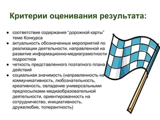 Критерии оценивания результата: 
● соответствие содержания “дорожной карты” 
теме Конкурса 
● актуальность обозначенных мероприятий по 
реализации деятельности, направленной на 
развитие информационно-медиаграмотности 
подростков 
● четкость представленного поэтапного плана 
действий 
● социальная значимость (направленность на 
коммуникативность, любознательность, 
креативность, овладение универсальными 
предпосылками медиаобразовательной 
деятельности, ориентированность на 
сотрудничество, инициативность, 
дружелюбие, толерантность) 
 