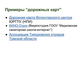 Примеры “дорожных карт” 
● Дорожная карта Волонтерского центра 
ЮРГПУ (НПИ) 
● КИНО-Отрок (Видеостудия ГООУ “Медновская 
санаторная школа-интернат”) 
● Ассоциация Тимуровских отрядов 
Томской области 
 