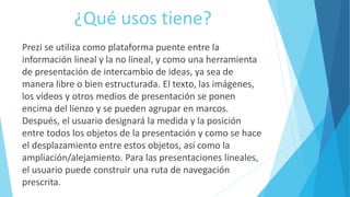 ¿Qué usos tiene? 
Prezi se utiliza como plataforma puente entre la 
información lineal y la no lineal, y como una herramienta 
de presentación de intercambio de ideas, ya sea de 
manera libre o bien estructurada. El texto, las imágenes, 
los vídeos y otros medios de presentación se ponen 
encima del lienzo y se pueden agrupar en marcos. 
Después, el usuario designará la medida y la posición 
entre todos los objetos de la presentación y como se hace 
el desplazamiento entre estos objetos, así como la 
ampliación/alejamiento. Para las presentaciones lineales, 
el usuario puede construir una ruta de navegación 
prescrita. 
 
