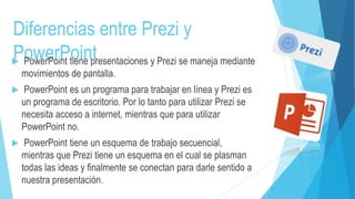 Diferencias entre Prezi y 
PowerPoint  PowerPoint tiene presentaciones y Prezi se maneja mediante 
movimientos de pantalla. 
 PowerPoint es un programa para trabajar en línea y Prezi es 
un programa de escritorio. Por lo tanto para utilizar Prezi se 
necesita acceso a internet, mientras que para utilizar 
PowerPoint no. 
 PowerPoint tiene un esquema de trabajo secuencial, 
mientras que Prezi tiene un esquema en el cual se plasman 
todas las ideas y finalmente se conectan para darle sentido a 
nuestra presentación. 
 