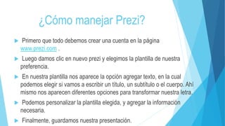 ¿Cómo manejar Prezi? 
 Primero que todo debemos crear una cuenta en la página 
www.prezi.com . 
 Luego damos clic en nuevo prezi y elegimos la plantilla de nuestra 
preferencia. 
 En nuestra plantilla nos aparece la opción agregar texto, en la cual 
podemos elegir si vamos a escribir un título, un subtítulo o el cuerpo. Ahí 
mismo nos aparecen diferentes opciones para transformar nuestra letra. 
 Podemos personalizar la plantilla elegida, y agregar la información 
necesaria. 
 Finalmente, guardamos nuestra presentación. 
