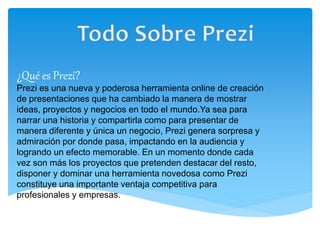 ¿Qué es Prezi? 
Prezi es una nueva y poderosa herramienta online de creación 
de presentaciones que ha cambiado la manera de mostrar 
ideas, proyectos y negocios en todo el mundo.Ya sea para 
narrar una historia y compartirla como para presentar de 
manera diferente y única un negocio, Prezi genera sorpresa y 
admiración por donde pasa, impactando en la audiencia y 
logrando un efecto memorable. En un momento donde cada 
vez son más los proyectos que pretenden destacar del resto, 
disponer y dominar una herramienta novedosa como Prezi 
constituye una importante ventaja competitiva para 
profesionales y empresas. 
 