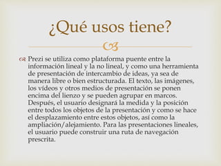 ¿Qué usos tiene? 
 
 Prezi se utiliza como plataforma puente entre la 
información lineal y la no lineal, y como una herramienta 
de presentación de intercambio de ideas, ya sea de 
manera libre o bien estructurada. El texto, las imágenes, 
los vídeos y otros medios de presentación se ponen 
encima del lienzo y se pueden agrupar en marcos. 
Después, el usuario designará la medida y la posición 
entre todos los objetos de la presentación y como se hace 
el desplazamiento entre estos objetos, así como la 
ampliación/alejamiento. Para las presentaciones lineales, 
el usuario puede construir una ruta de navegación 
prescrita. 
 