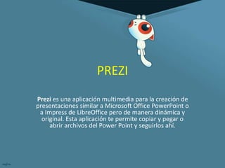 PREZI 
Prezi es una aplicación multimedia para la creación de 
presentaciones similar a Microsoft Office PowerPoint o 
a Impress de LibreOffice pero de manera dinámica y 
original. Esta aplicación te permite copiar y pegar o 
abrir archivos del Power Point y seguirlos ahí. 
 