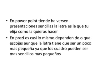 • En power point tiende ha versen 
presentaciones sencillas la letra es la que tu 
elija como la quieras hacer 
• En prezi es casi lo mismo dependen de o que 
escojas aunque la letra tiene que ser un poco 
mas pequeña ya que los cuadro pueden ser 
mas sencillos mas pequeños 
 