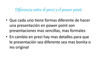 Diferencia entre el prezi y el power point 
• Que cada uno tiene formas diferente de hacer 
una presentación en power point son 
presentaciones mas sencillas, mas formales 
• En cambio en prezi hay mas detalles para que 
le presentación sea diferente sea mas bonita o 
ms original 
