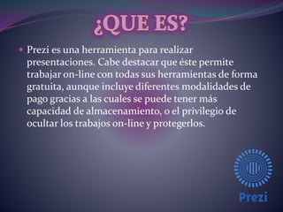  Prezi es una herramienta para realizar 
presentaciones. Cabe destacar que éste permite 
trabajar on-line con todas sus herramientas de forma 
gratuita, aunque incluye diferentes modalidades de 
pago gracias a las cuales se puede tener más 
capacidad de almacenamiento, o el privilegio de 
ocultar los trabajos on-line y protegerlos. 
 