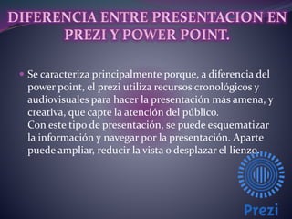  Se caracteriza principalmente porque, a diferencia del 
power point, el prezi utiliza recursos cronológicos y 
audiovisuales para hacer la presentación más amena, y 
creativa, que capte la atención del público. 
Con este tipo de presentación, se puede esquematizar 
la información y navegar por la presentación. Aparte 
puede ampliar, reducir la vista o desplazar el lienzo. 
 