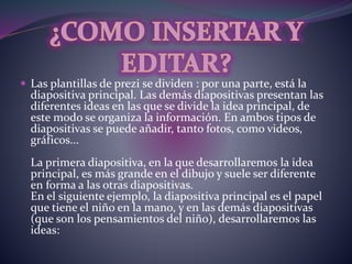  Las plantillas de prezi se dividen : por una parte, está la 
diapositiva principal. Las demás diapositivas presentan las 
diferentes ideas en las que se divide la idea principal, de 
este modo se organiza la información. En ambos tipos de 
diapositivas se puede añadir, tanto fotos, como videos, 
gráficos... 
La primera diapositiva, en la que desarrollaremos la idea 
principal, es más grande en el dibujo y suele ser diferente 
en forma a las otras diapositivas. 
En el siguiente ejemplo, la diapositiva principal es el papel 
que tiene el niño en la mano, y en las demás diapositivas 
(que son los pensamientos del niño), desarrollaremos las 
ideas: 
 