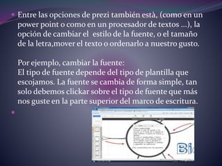  Entre las opciones de prezi también està, (como en un 
power point o como en un procesador de textos ...), la 
opción de cambiar el estilo de la fuente, o el tamaño 
de la letra,mover el texto o ordenarlo a nuestro gusto. 
Por ejemplo, cambiar la fuente: 
El tipo de fuente depende del tipo de plantilla que 
escojamos. La fuente se cambia de forma simple, tan 
solo debemos clickar sobre el tipo de fuente que más 
nos guste en la parte superior del marco de escritura. 
 
 