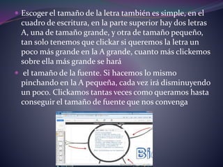  Escoger el tamaño de la letra también es simple, en el 
cuadro de escritura, en la parte superior hay dos letras 
A, una de tamaño grande, y otra de tamaño pequeño, 
tan solo tenemos que clickar si queremos la letra un 
poco más grande en la A grande, cuanto más clickemos 
sobre ella más grande se hará 
 el tamaño de la fuente. Si hacemos lo mismo 
pinchando en la A pequeña, cada vez irá disminuyendo 
un poco. Clickamos tantas veces como queramos hasta 
conseguir el tamaño de fuente que nos convenga 
 