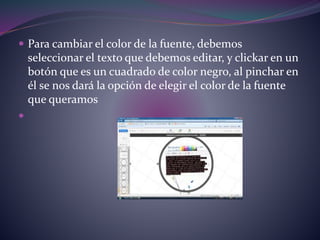  Para cambiar el color de la fuente, debemos 
seleccionar el texto que debemos editar, y clickar en un 
botón que es un cuadrado de color negro, al pinchar en 
él se nos dará la opción de elegir el color de la fuente 
que queramos 
 
